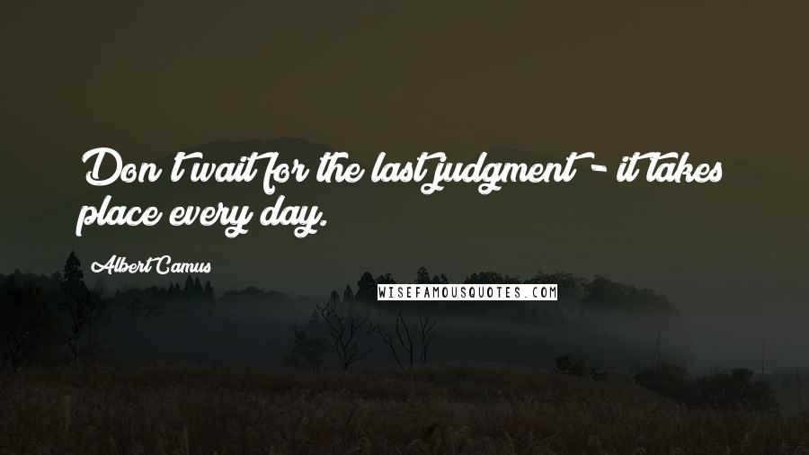 Albert Camus Quotes: Don't wait for the last judgment - it takes place every day.