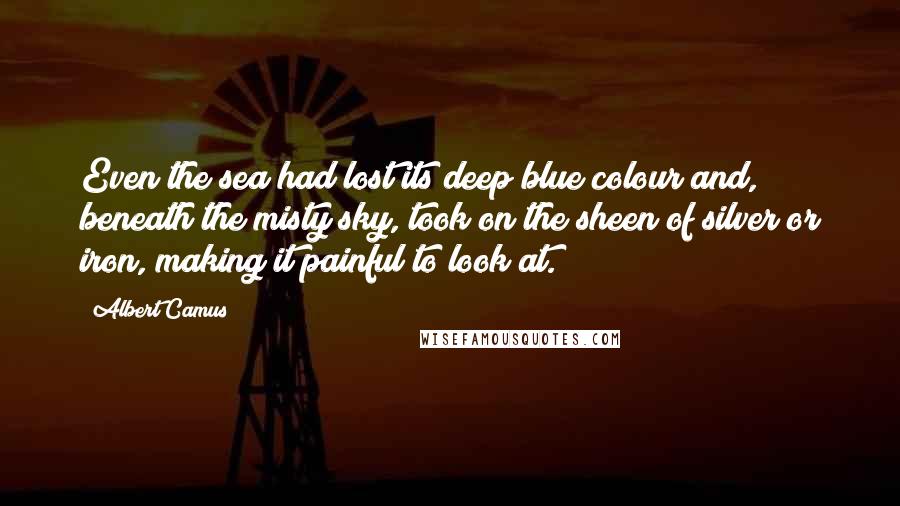 Albert Camus Quotes: Even the sea had lost its deep blue colour and, beneath the misty sky, took on the sheen of silver or iron, making it painful to look at.