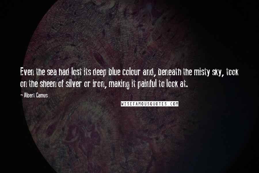 Albert Camus Quotes: Even the sea had lost its deep blue colour and, beneath the misty sky, took on the sheen of silver or iron, making it painful to look at.