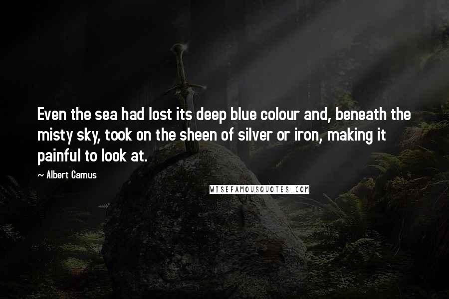 Albert Camus Quotes: Even the sea had lost its deep blue colour and, beneath the misty sky, took on the sheen of silver or iron, making it painful to look at.