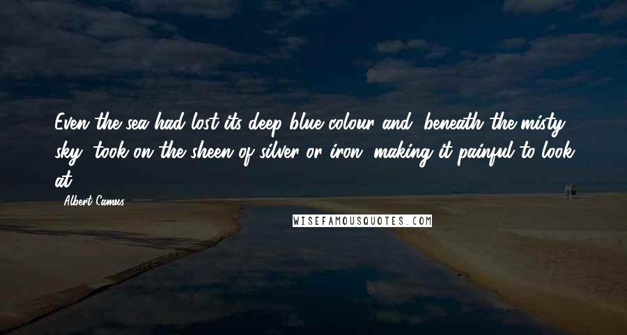 Albert Camus Quotes: Even the sea had lost its deep blue colour and, beneath the misty sky, took on the sheen of silver or iron, making it painful to look at.