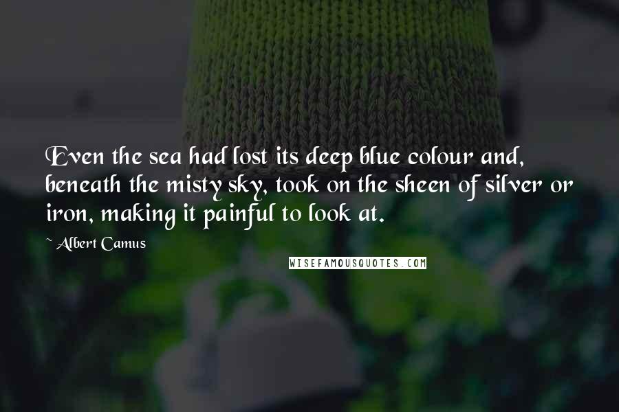 Albert Camus Quotes: Even the sea had lost its deep blue colour and, beneath the misty sky, took on the sheen of silver or iron, making it painful to look at.