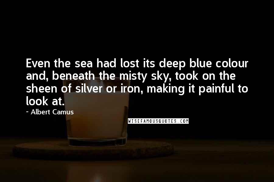 Albert Camus Quotes: Even the sea had lost its deep blue colour and, beneath the misty sky, took on the sheen of silver or iron, making it painful to look at.