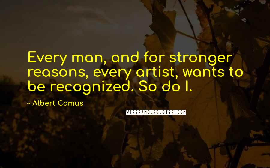 Albert Camus Quotes: Every man, and for stronger reasons, every artist, wants to be recognized. So do I.