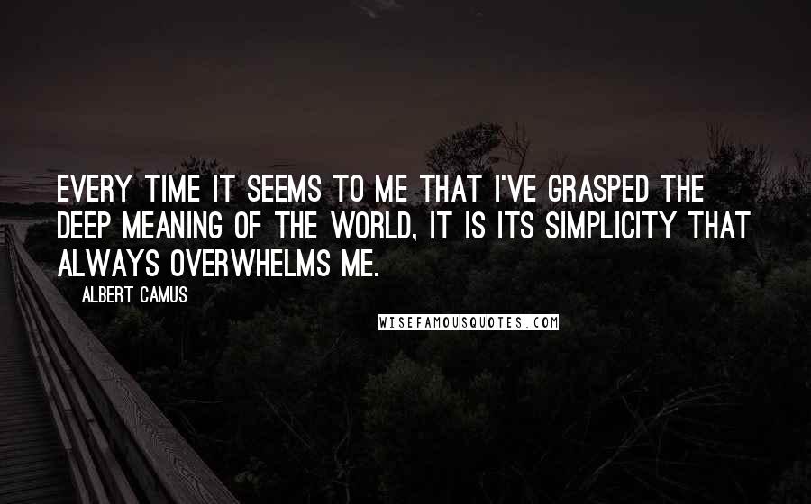 Albert Camus Quotes: Every time it seems to me that I've grasped the deep meaning of the world, it is its simplicity that always overwhelms me.