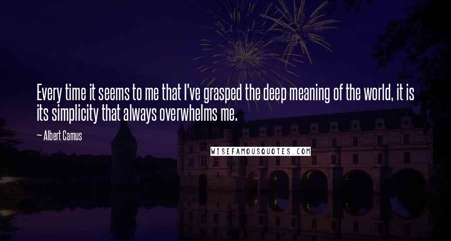 Albert Camus Quotes: Every time it seems to me that I've grasped the deep meaning of the world, it is its simplicity that always overwhelms me.