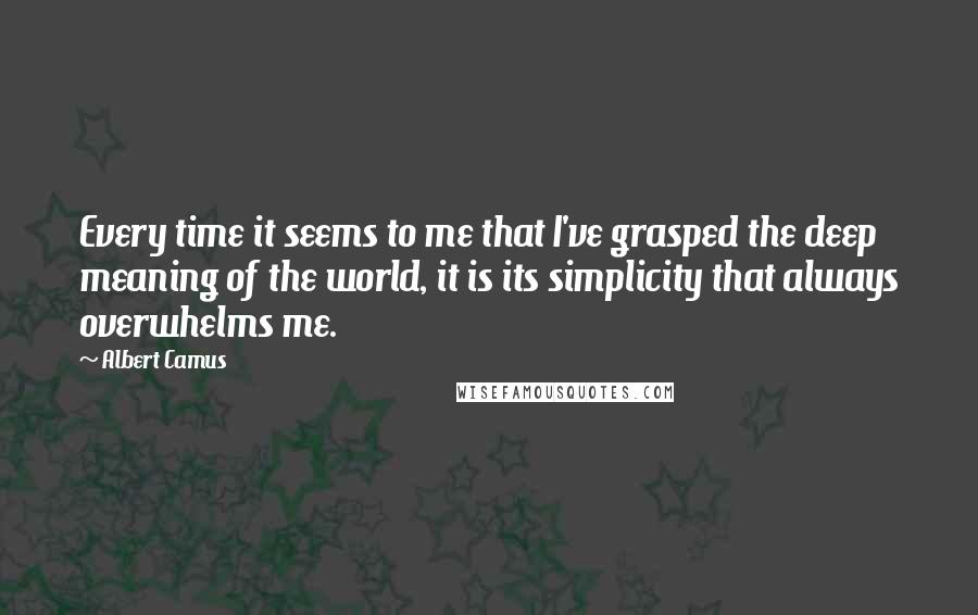 Albert Camus Quotes: Every time it seems to me that I've grasped the deep meaning of the world, it is its simplicity that always overwhelms me.