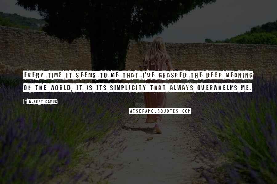 Albert Camus Quotes: Every time it seems to me that I've grasped the deep meaning of the world, it is its simplicity that always overwhelms me.