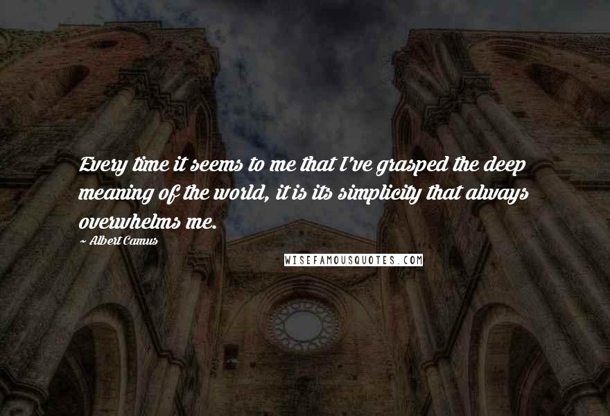Albert Camus Quotes: Every time it seems to me that I've grasped the deep meaning of the world, it is its simplicity that always overwhelms me.
