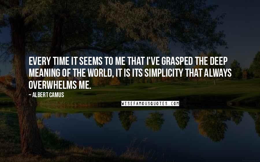 Albert Camus Quotes: Every time it seems to me that I've grasped the deep meaning of the world, it is its simplicity that always overwhelms me.
