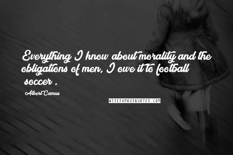 Albert Camus Quotes: Everything I know about morality and the obligations of men, I owe it to football (soccer).