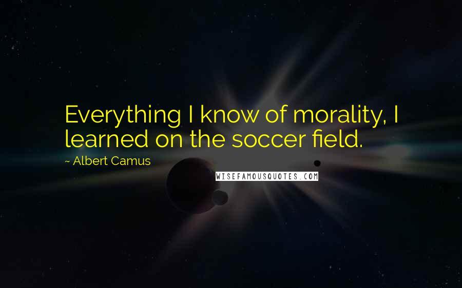 Albert Camus Quotes: Everything I know of morality, I learned on the soccer field.