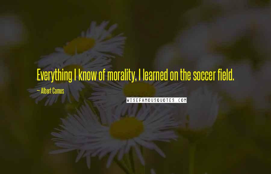 Albert Camus Quotes: Everything I know of morality, I learned on the soccer field.