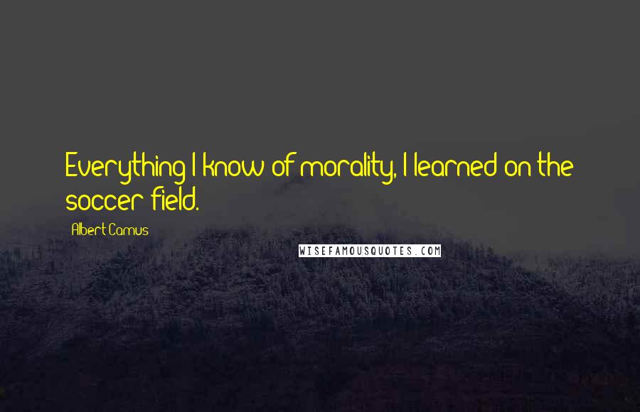 Albert Camus Quotes: Everything I know of morality, I learned on the soccer field.