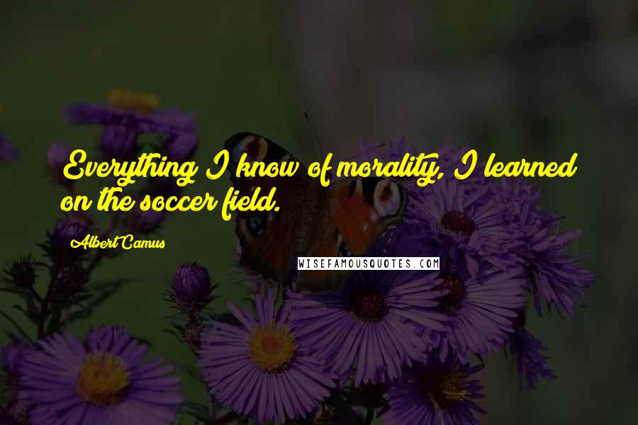 Albert Camus Quotes: Everything I know of morality, I learned on the soccer field.