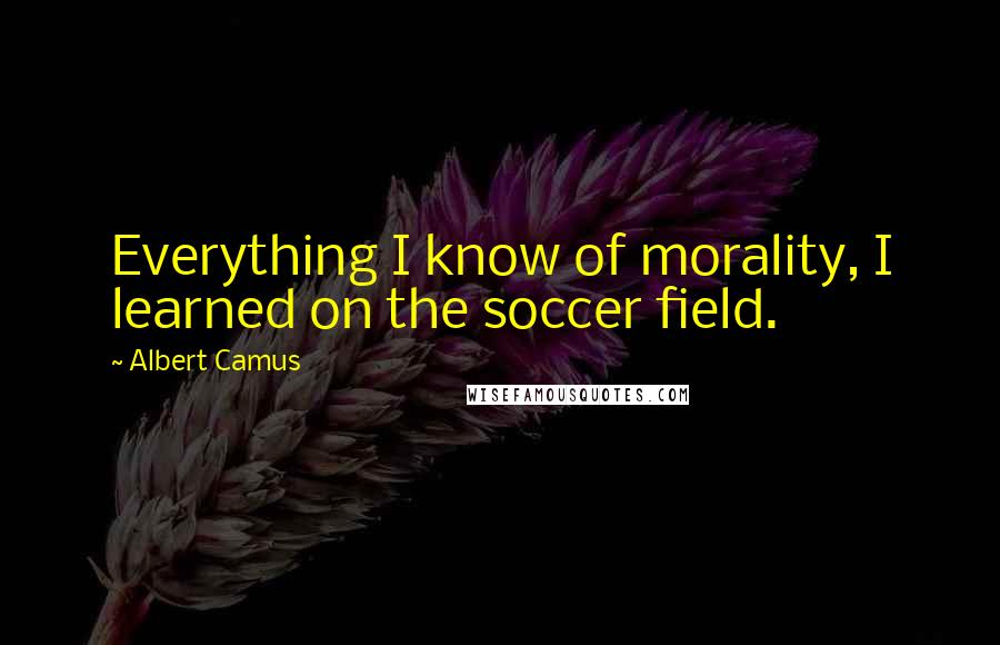 Albert Camus Quotes: Everything I know of morality, I learned on the soccer field.