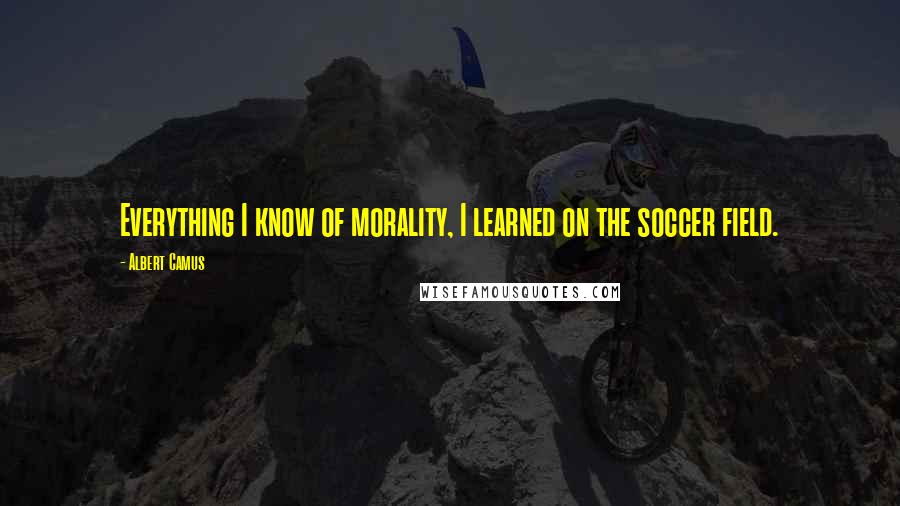 Albert Camus Quotes: Everything I know of morality, I learned on the soccer field.