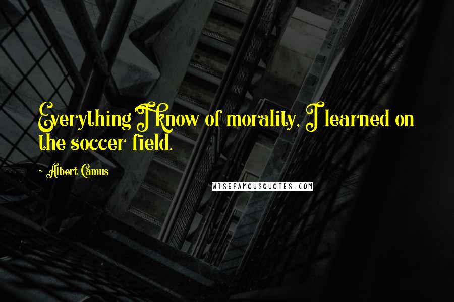 Albert Camus Quotes: Everything I know of morality, I learned on the soccer field.