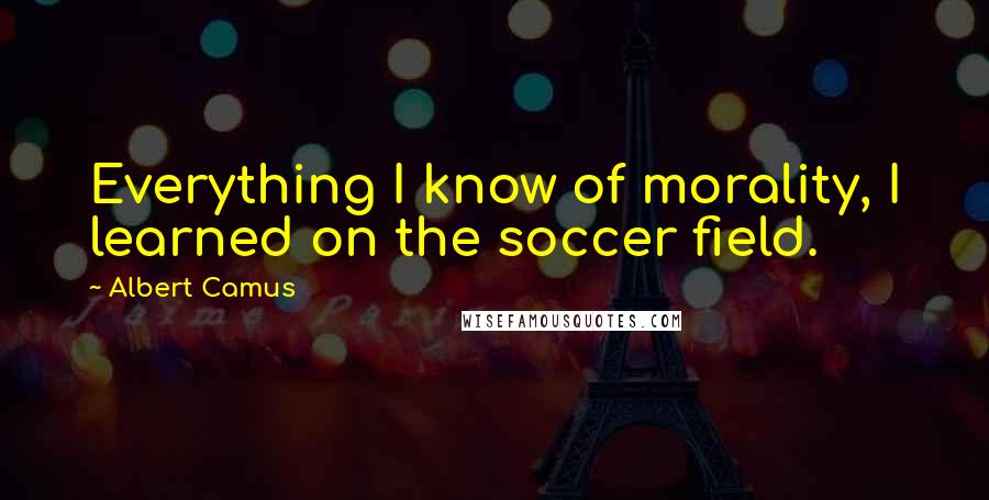 Albert Camus Quotes: Everything I know of morality, I learned on the soccer field.