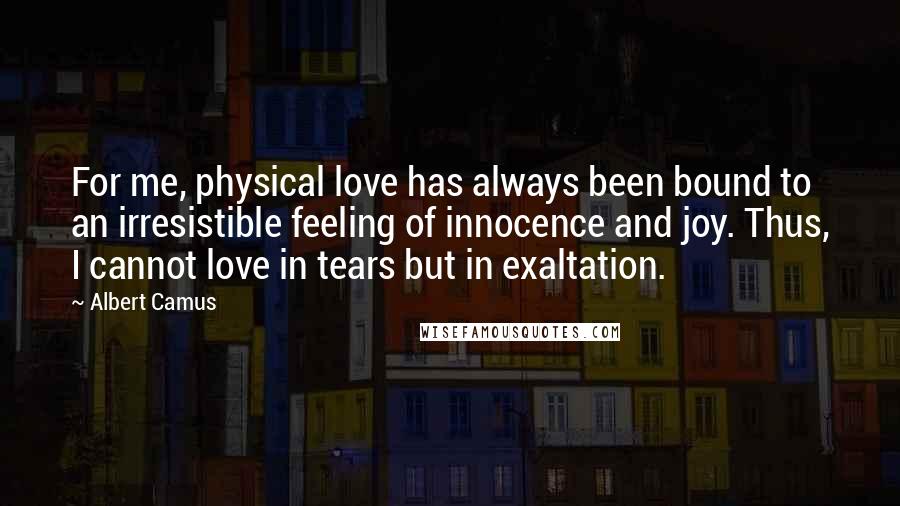 Albert Camus Quotes: For me, physical love has always been bound to an irresistible feeling of innocence and joy. Thus, I cannot love in tears but in exaltation.