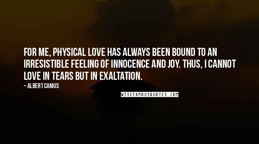 Albert Camus Quotes: For me, physical love has always been bound to an irresistible feeling of innocence and joy. Thus, I cannot love in tears but in exaltation.