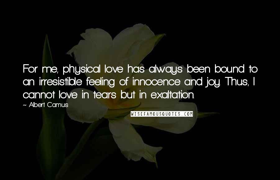 Albert Camus Quotes: For me, physical love has always been bound to an irresistible feeling of innocence and joy. Thus, I cannot love in tears but in exaltation.