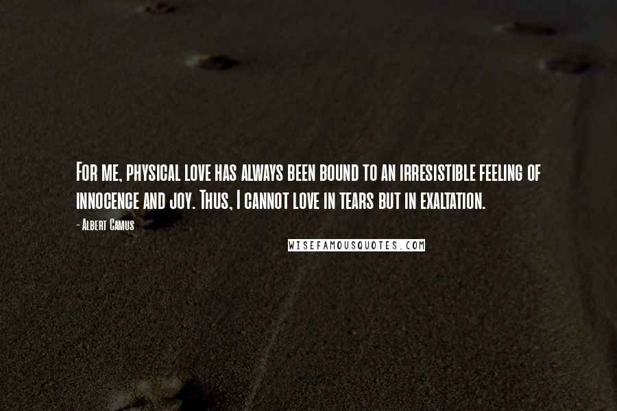 Albert Camus Quotes: For me, physical love has always been bound to an irresistible feeling of innocence and joy. Thus, I cannot love in tears but in exaltation.