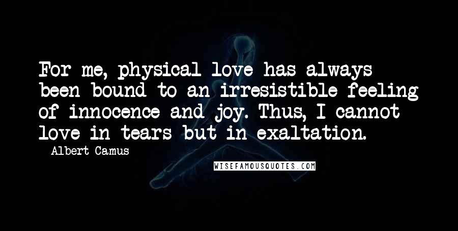 Albert Camus Quotes: For me, physical love has always been bound to an irresistible feeling of innocence and joy. Thus, I cannot love in tears but in exaltation.