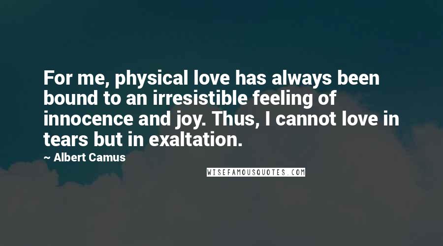 Albert Camus Quotes: For me, physical love has always been bound to an irresistible feeling of innocence and joy. Thus, I cannot love in tears but in exaltation.