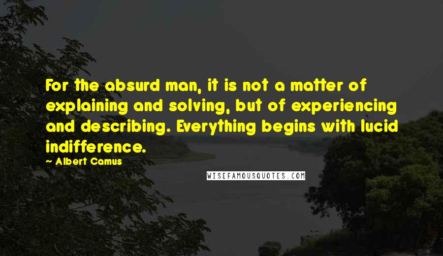 Albert Camus Quotes: For the absurd man, it is not a matter of explaining and solving, but of experiencing and describing. Everything begins with lucid indifference.