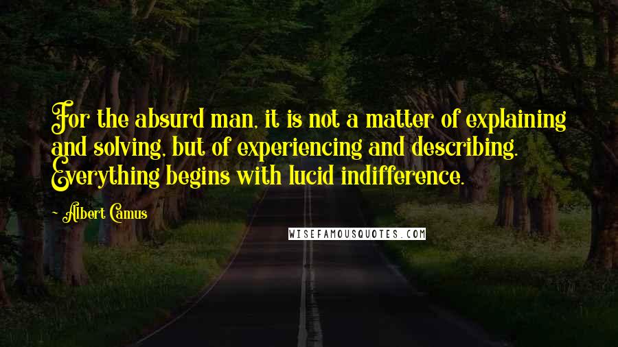 Albert Camus Quotes: For the absurd man, it is not a matter of explaining and solving, but of experiencing and describing. Everything begins with lucid indifference.