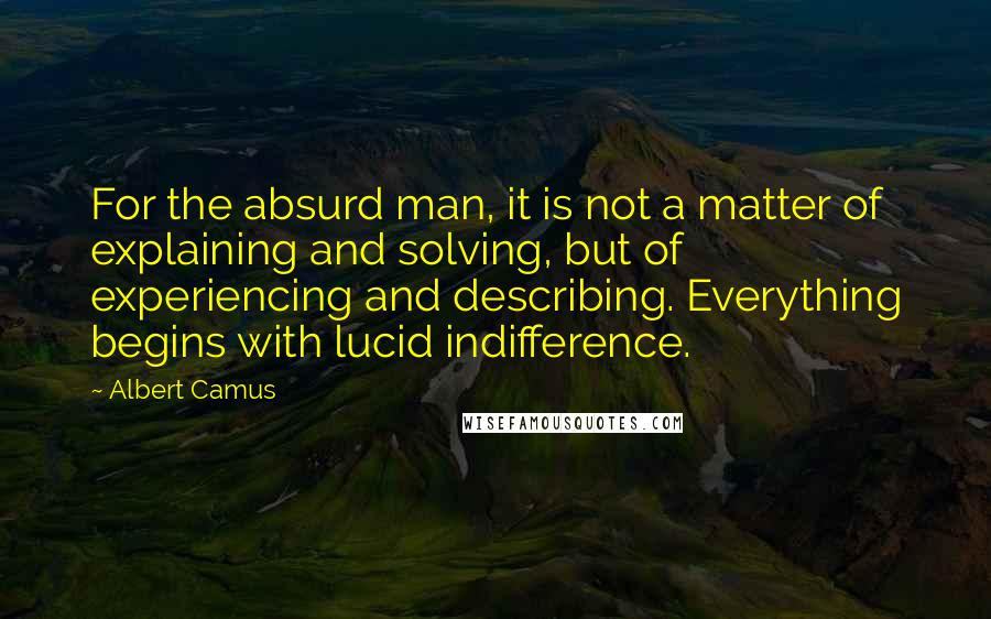 Albert Camus Quotes: For the absurd man, it is not a matter of explaining and solving, but of experiencing and describing. Everything begins with lucid indifference.
