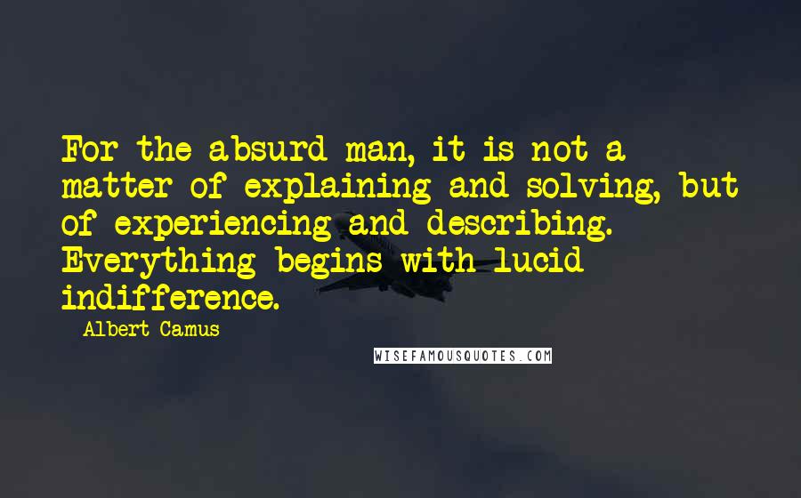 Albert Camus Quotes: For the absurd man, it is not a matter of explaining and solving, but of experiencing and describing. Everything begins with lucid indifference.