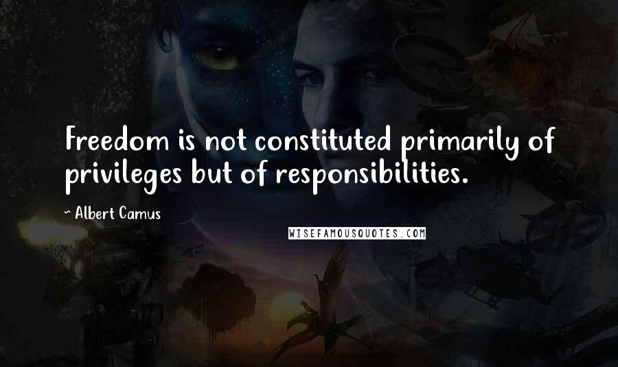 Albert Camus Quotes: Freedom is not constituted primarily of privileges but of responsibilities.