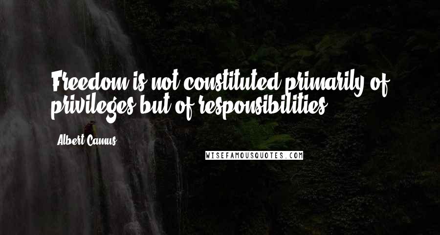 Albert Camus Quotes: Freedom is not constituted primarily of privileges but of responsibilities.