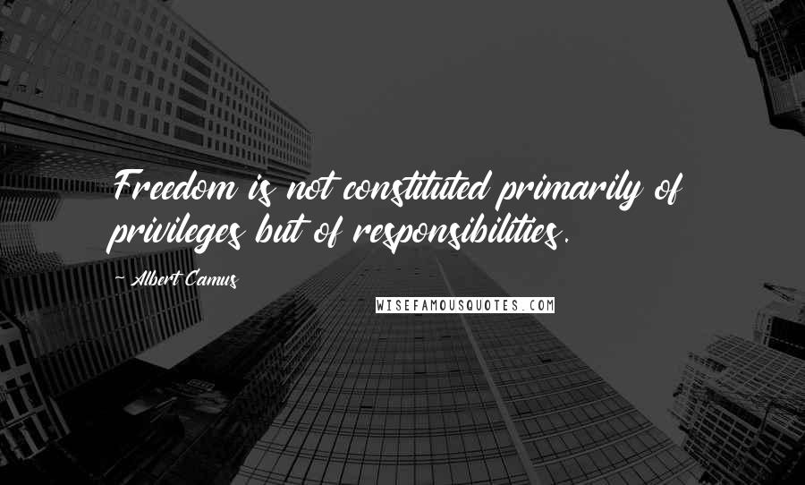 Albert Camus Quotes: Freedom is not constituted primarily of privileges but of responsibilities.