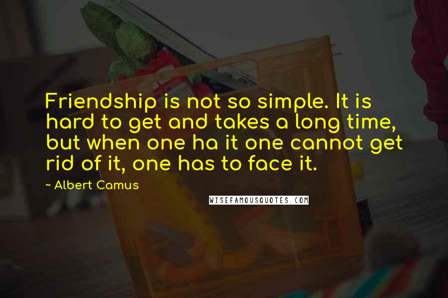 Albert Camus Quotes: Friendship is not so simple. It is hard to get and takes a long time, but when one ha it one cannot get rid of it, one has to face it.