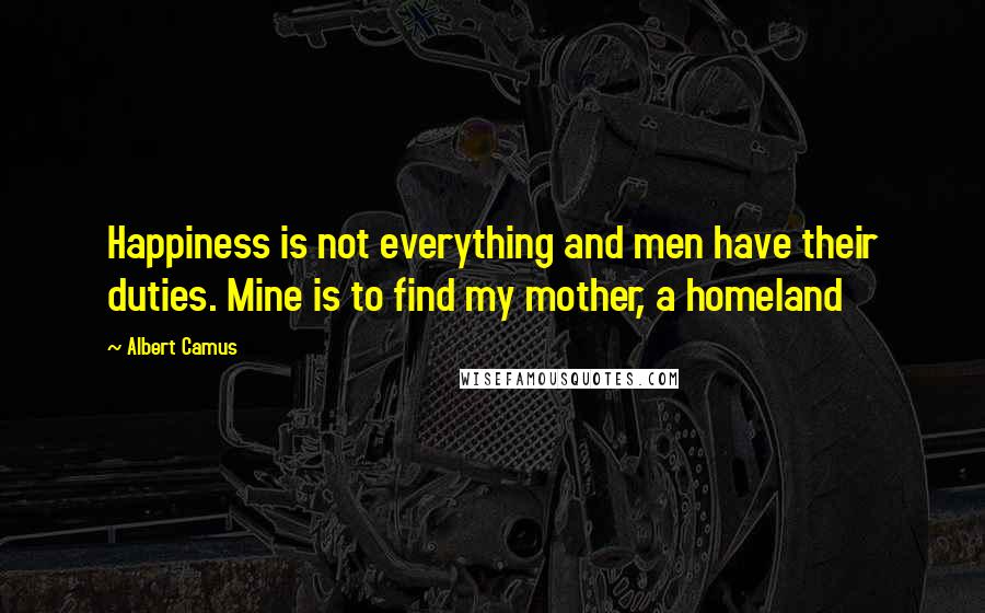 Albert Camus Quotes: Happiness is not everything and men have their duties. Mine is to find my mother, a homeland