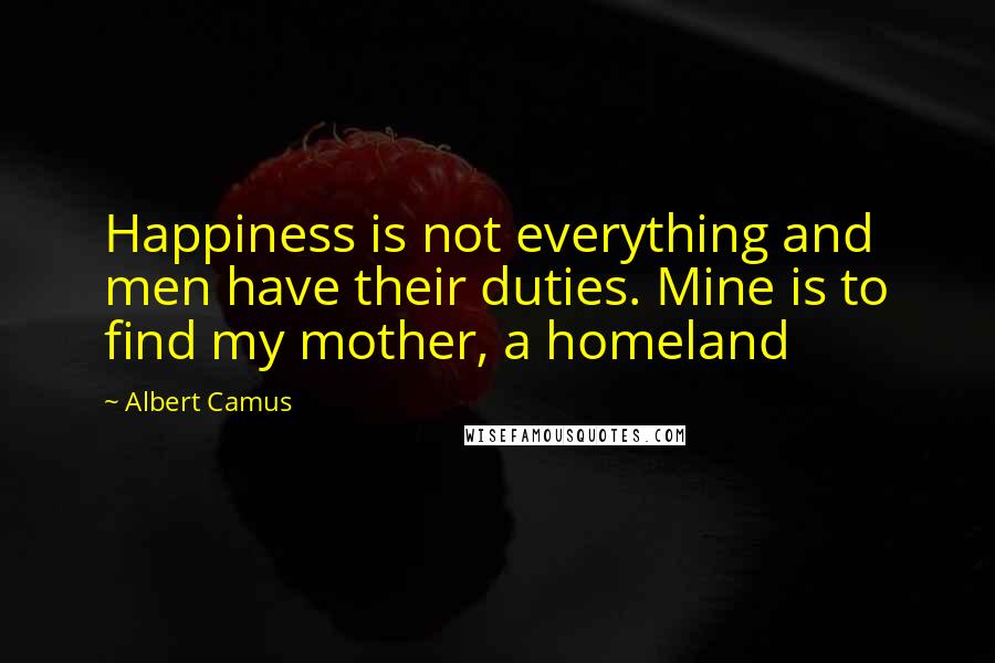 Albert Camus Quotes: Happiness is not everything and men have their duties. Mine is to find my mother, a homeland