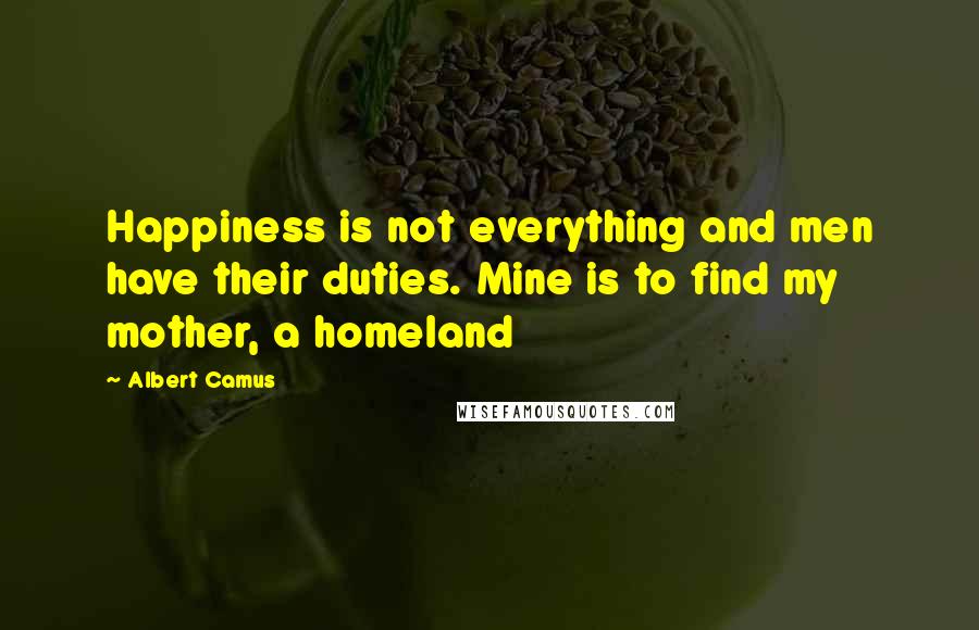 Albert Camus Quotes: Happiness is not everything and men have their duties. Mine is to find my mother, a homeland