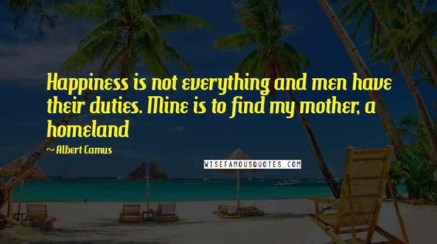 Albert Camus Quotes: Happiness is not everything and men have their duties. Mine is to find my mother, a homeland