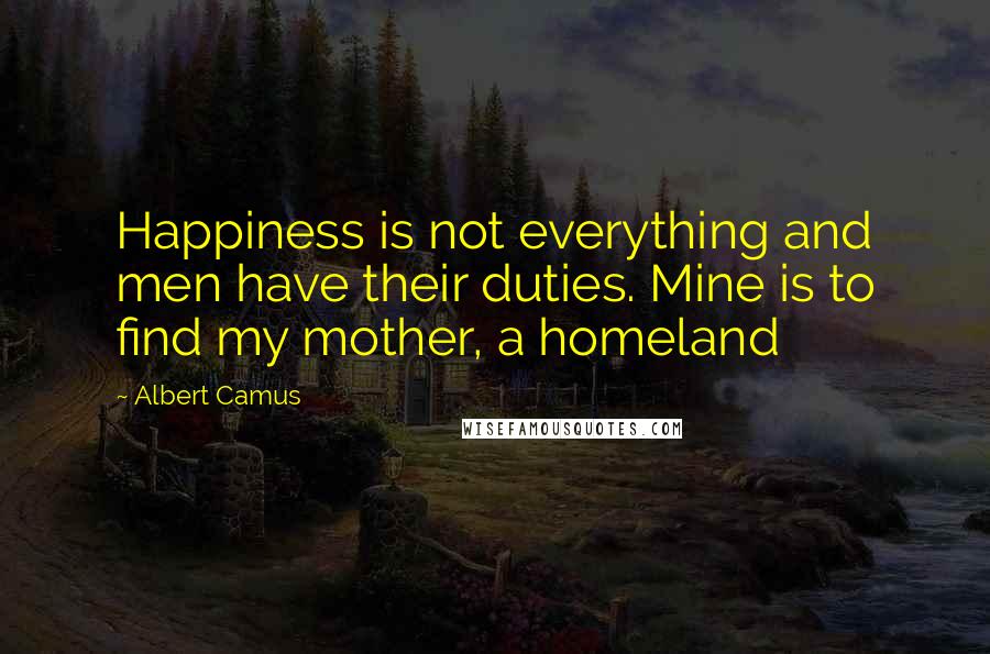 Albert Camus Quotes: Happiness is not everything and men have their duties. Mine is to find my mother, a homeland