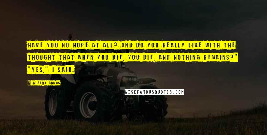 Albert Camus Quotes: Have you no hope at all? And do you really live with the thought that when you die, you die, and nothing remains?" "Yes," I said.