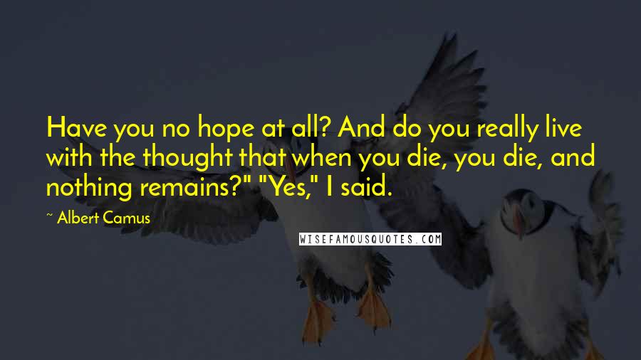 Albert Camus Quotes: Have you no hope at all? And do you really live with the thought that when you die, you die, and nothing remains?" "Yes," I said.