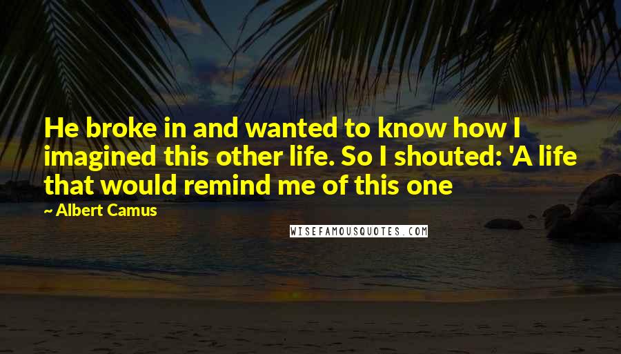 Albert Camus Quotes: He broke in and wanted to know how I imagined this other life. So I shouted: 'A life that would remind me of this one