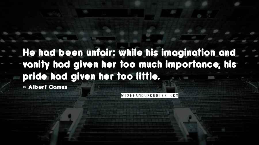 Albert Camus Quotes: He had been unfair: while his imagination and vanity had given her too much importance, his pride had given her too little.