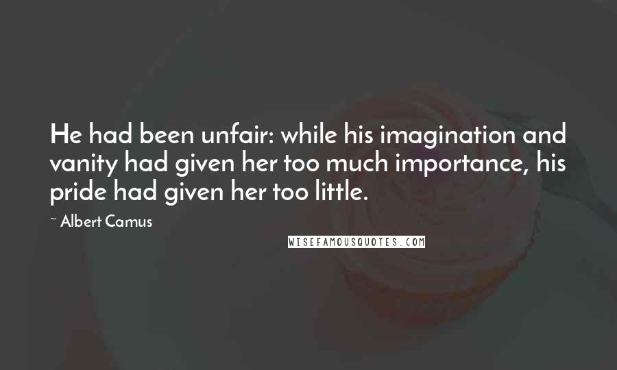 Albert Camus Quotes: He had been unfair: while his imagination and vanity had given her too much importance, his pride had given her too little.