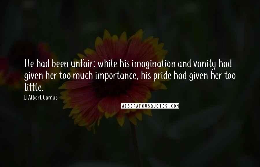 Albert Camus Quotes: He had been unfair: while his imagination and vanity had given her too much importance, his pride had given her too little.