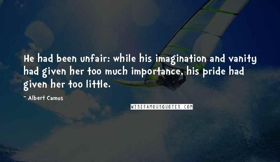 Albert Camus Quotes: He had been unfair: while his imagination and vanity had given her too much importance, his pride had given her too little.