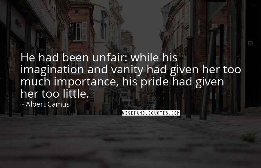 Albert Camus Quotes: He had been unfair: while his imagination and vanity had given her too much importance, his pride had given her too little.